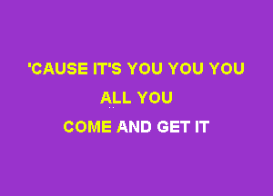 'CAUSE IT'S YOU YOU YOU
ALL YOU

COME AND GET IT