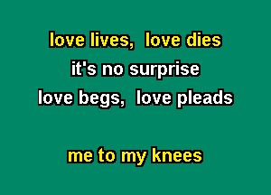 love lives, love dies
it's no surprise

love begs, love pleads

me to my knees