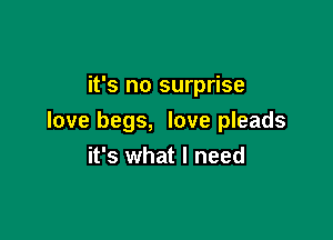 it's no surprise

love begs, love pleads
it's what I need