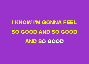 I KNOW I'M GONNA FEEL
SO GOOD AND SO GOOD

AND SO GOOD