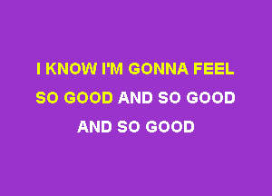 I KNOW I'M GONNA FEEL
SO GOOD AND SO GOOD

AND SO GOOD