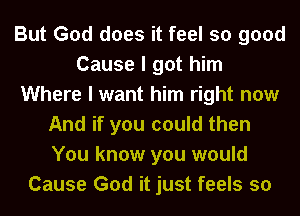 But God does it feel so good
Cause I got him
Where I want him right now
And if you could then
You know you would
Cause God it just feels so