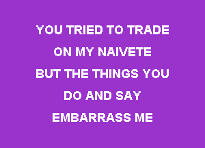 YOU TRIED TO TRADE
ON MY NAIVETE
BUT THE THINGS YOU
DO AND SAY

EMBARRASS ME I