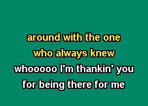 around with the one

who always knew
whooooo I'm thankin' you
for being there for me