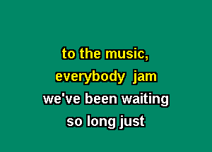 to the music,

everybody jam
we've been waiting

so long just