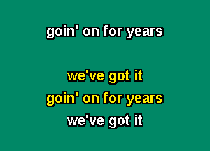 goin' on for years

we've got it

goin' on for years
we've got it