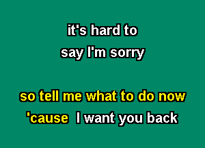 it's hard to
say I'm sorry

so tell me what to do now
'cause lwant you back