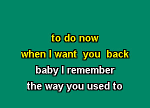 to do now

when I want you back

baby I remember
the way you used to