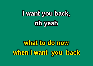 I want you back,
oh yeah

what to do now
when I want you back