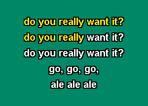 do you really want it?
do you really want it?

do you really want it?

90, 90, 90,
ale ale ale