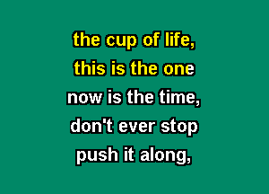 the cup of life,
this is the one

now is the time,
don't ever stop
push it along,