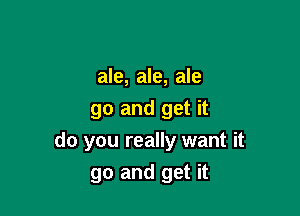 ale, ale, ale

go and get it
do you really want it
go and get it
