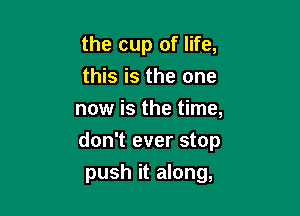 the cup of life,
this is the one

now is the time,
don't ever stop
push it along,