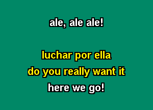 ale, ale ale!

luchar por ella
do you really want it

here we go!