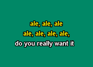 ale, ale, ale

ale, ale, ale, ale,
do you really want it