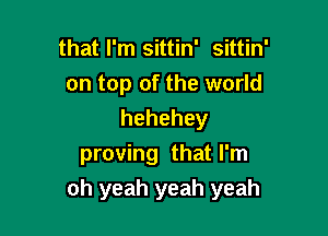 that I'm sittin' sittin'
on top of the world

hehehey
proving that I'm
oh yeah yeah yeah