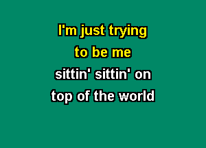 I'm just trying
to be me

sittin' sittin' on
top of the world