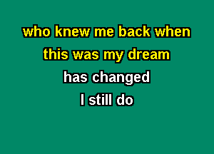 who knew me back when
this was my dream

has changed
I still do