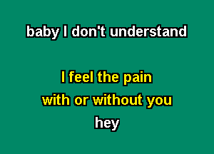 baby I don't understand

I feel the pain
with or without you

hey