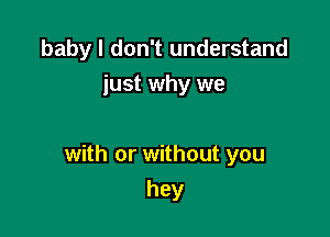 baby I don't understand
just why we

with or without you

hey