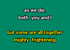 as we die,
both you andl

but some are all together
mighty frightening