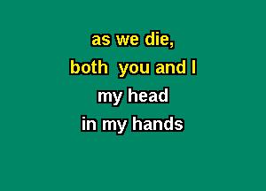 as we die,
both you andl

my head
in my hands