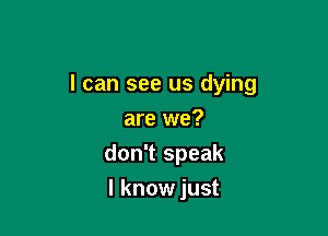 I can see us dying

are we?
don't speak
I know just