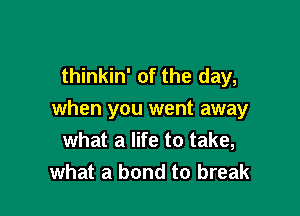 thinkin' of the day,

when you went away
what a life to take,
what a bond to break