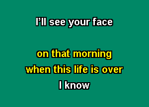 Pll see your face

on that morning
when this life is over

I know