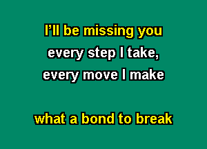 P be missing you

every step I take,
every move I make

what a bond to break