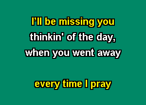 P be missing you
thinkin' of the day,

when you went away

every time I pray