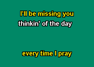 P be missing you
thinkin' of the day

every time I pray