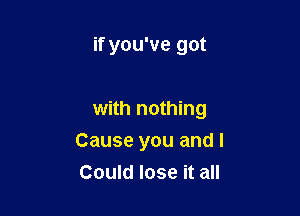 if you've got

with nothing

Cause you and I
Could lose it all