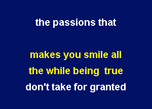 the passions that

makes you smile all
the while being true
don't take for granted