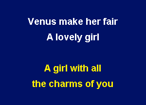 Venus make her fair
A lovely girl

A girl with all

the charms of you