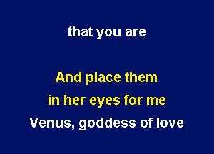 that you are

And place them

in her eyes for me
Venus, goddess of love