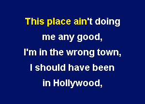 This place ain't doing
me any good,

I'm in the wrong town,
I should have been
in Hollywood,