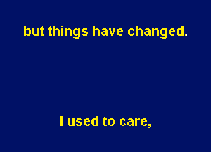 but things have changed.

lused to care,