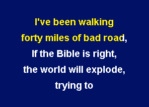 I've been walking
forty miles of bad road,

If the Bible is right,
the world will explode,

trying to