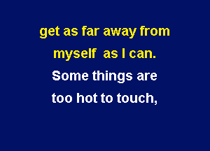 get as far away from
myself as I can.

Some things are
too hot to touch,
