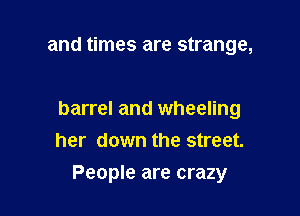 and times are strange,

barrel and wheeling
her down the street.

People are crazy