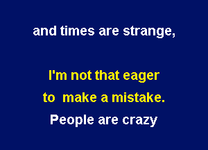 and times are strange,

I'm not that eager

to make a mistake.
People are crazy