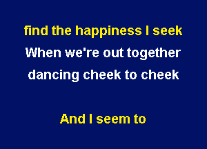 find the happiness I seek
When we're out together

dancing cheek to cheek

And I seem to
