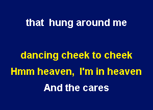 that hung around me

dancing cheek to cheek
Hmm heaven, I'm in heaven
And the cares