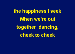 the happiness I seek
When we're out

together dancing,
cheek to cheek