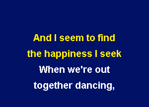 And I seem to find
the happiness I seek
When we're out

together dancing,
