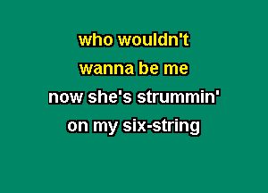 who wouldn't
wanna be me
now she's strummin'

on my six-string