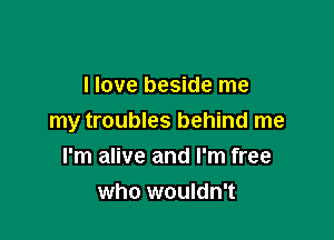 I love beside me

my troubles behind me

I'm alive and I'm free
who wouldn't