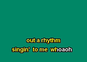 out a rhythm
singin' to me whoaoh