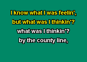 I know what I was feelin',

but what was I thinkin'?
what was I thinkin'?
by the county line,